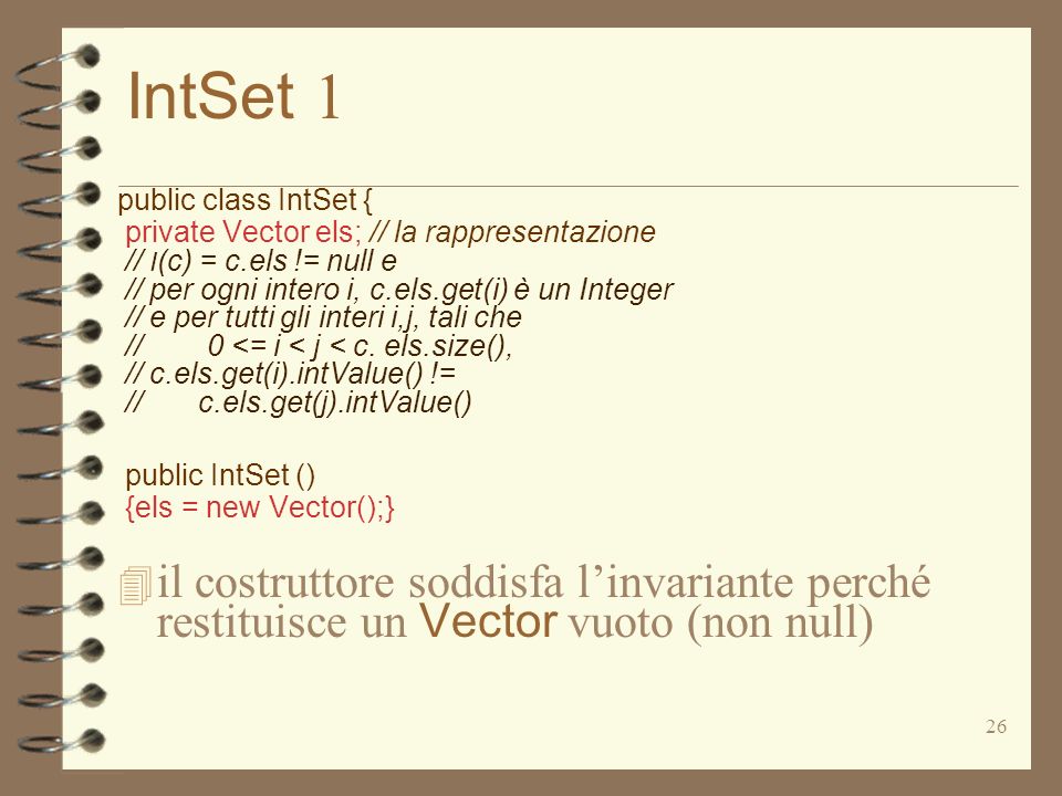 26 IntSet 1 public class IntSet { private Vector els; // la rappresentazione // I (c) = c.els != null e // per ogni intero i, c.els.get(i) è un Integer // e per tutti gli interi i,j, tali che // 0 <= i < j < c.