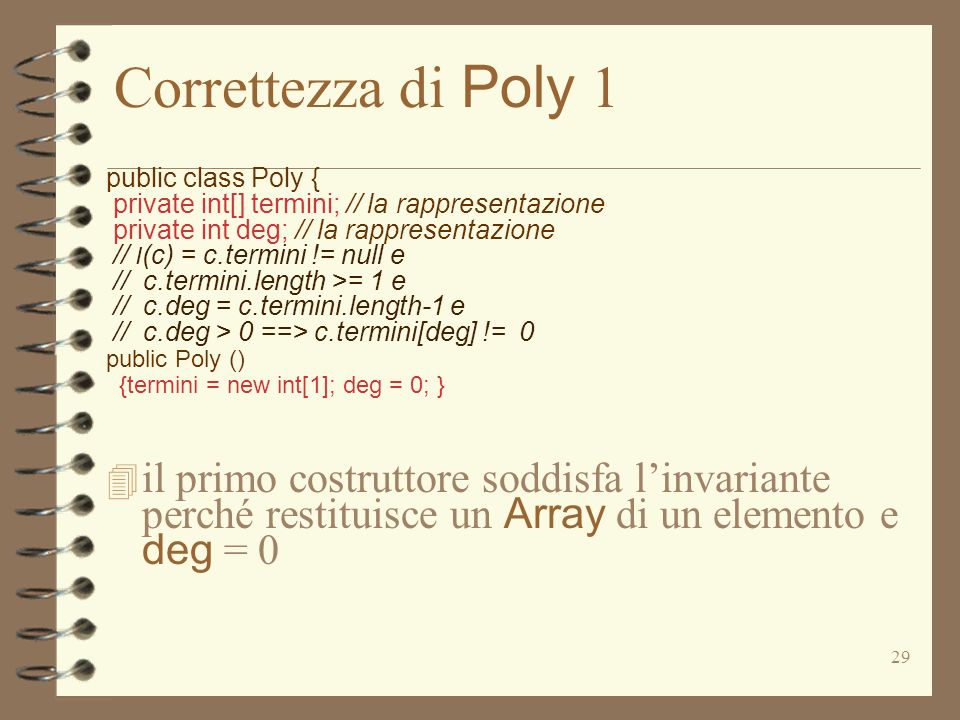 29 Correttezza di Poly 1 public class Poly { private int[] termini; // la rappresentazione private int deg; // la rappresentazione // I (c) = c.termini != null e // c.termini.length >= 1 e // c.deg = c.termini.length-1 e // c.deg > 0 ==> c.termini[deg] != 0 public Poly () {termini = new int[1]; deg = 0; } il primo costruttore soddisfa linvariante perché restituisce un Array di un elemento e deg = 0