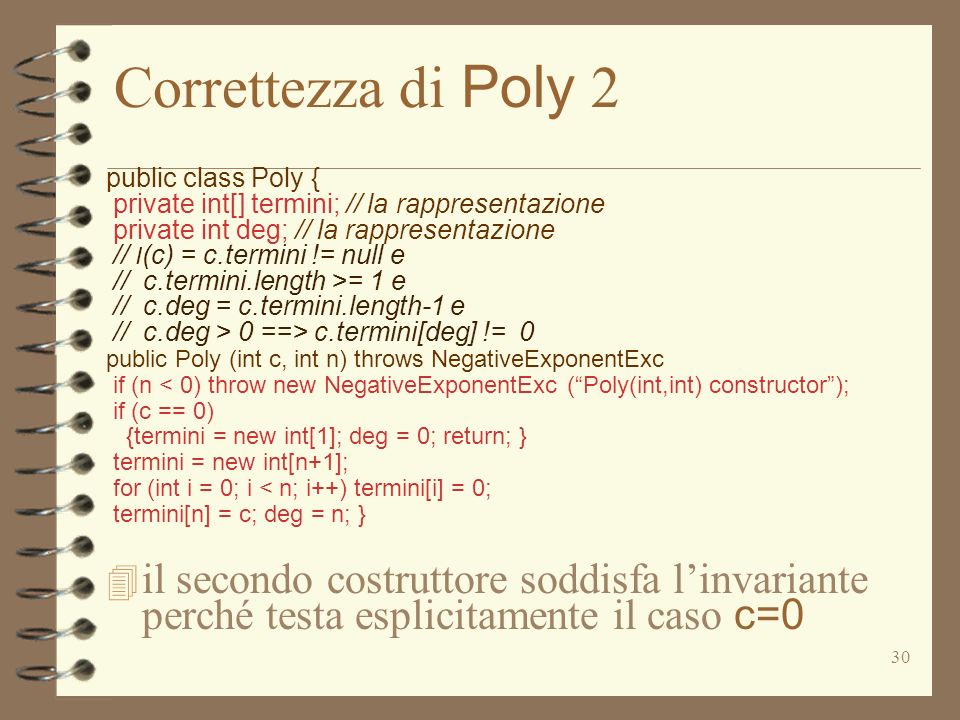 30 Correttezza di Poly 2 public class Poly { private int[] termini; // la rappresentazione private int deg; // la rappresentazione // I (c) = c.termini != null e // c.termini.length >= 1 e // c.deg = c.termini.length-1 e // c.deg > 0 ==> c.termini[deg] != 0 public Poly (int c, int n) throws NegativeExponentExc if (n < 0) throw new NegativeExponentExc (Poly(int,int) constructor); if (c == 0) {termini = new int[1]; deg = 0; return; } termini = new int[n+1]; for (int i = 0; i < n; i++) termini[i] = 0; termini[n] = c; deg = n; } il secondo costruttore soddisfa linvariante perché testa esplicitamente il caso c=0