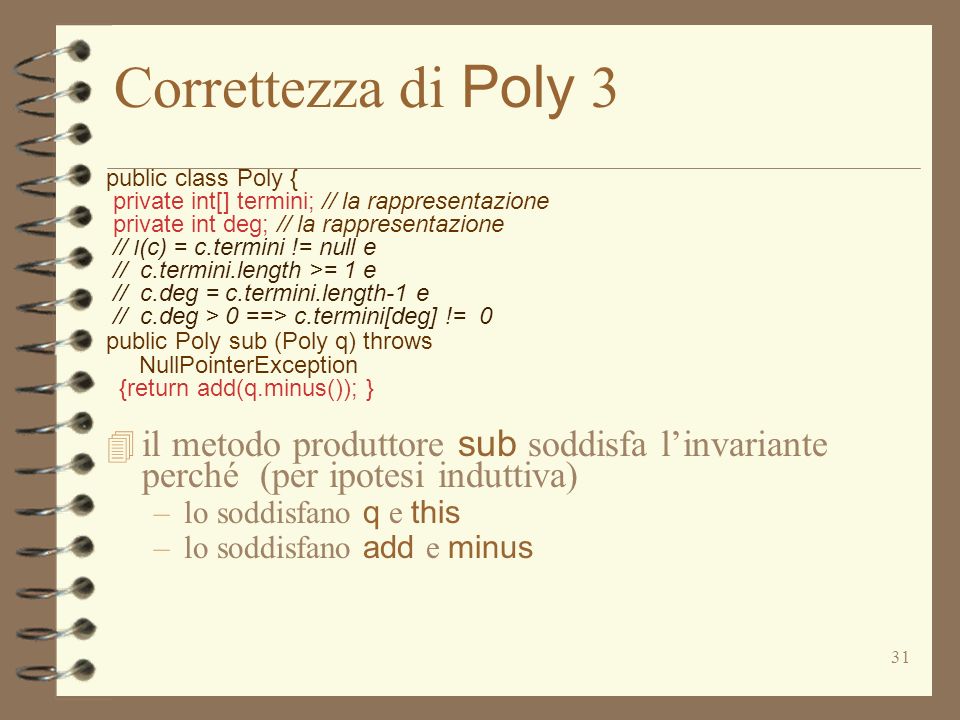 31 Correttezza di Poly 3 public class Poly { private int[] termini; // la rappresentazione private int deg; // la rappresentazione // I (c) = c.termini != null e // c.termini.length >= 1 e // c.deg = c.termini.length-1 e // c.deg > 0 ==> c.termini[deg] != 0 public Poly sub (Poly q) throws NullPointerException {return add(q.minus()); } il metodo produttore sub soddisfa linvariante perché (per ipotesi induttiva) –lo soddisfano q e this –lo soddisfano add e minus