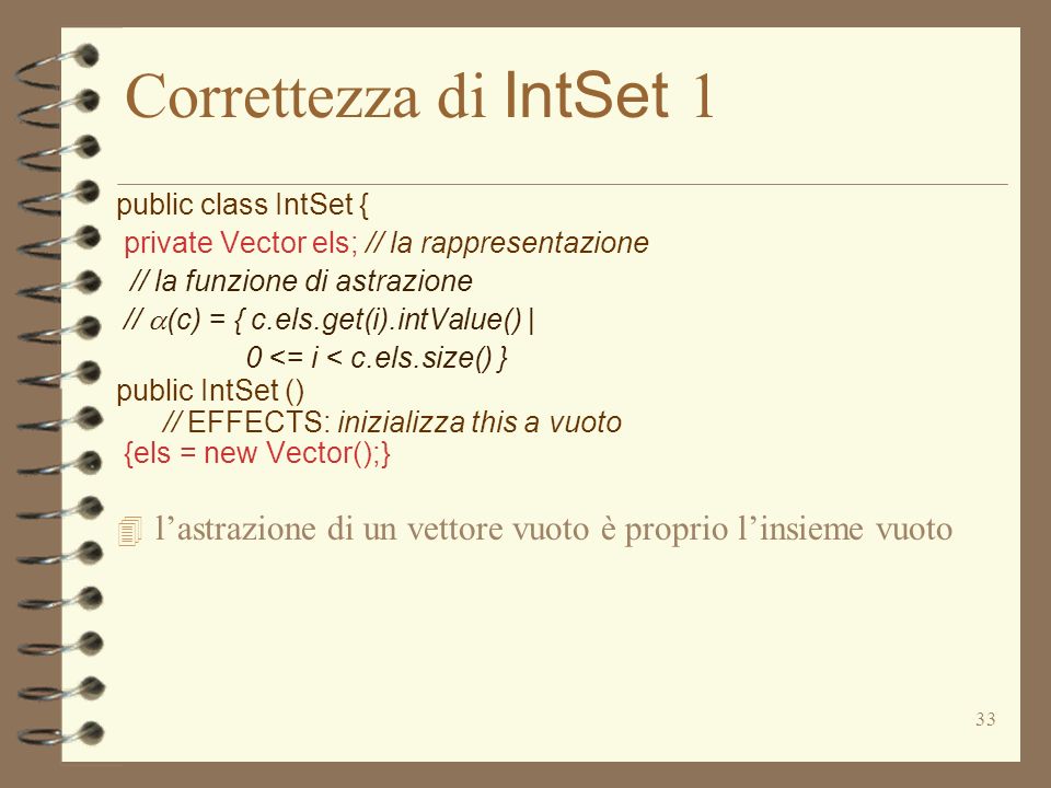 33 Correttezza di IntSet 1 public class IntSet { private Vector els; // la rappresentazione // la funzione di astrazione // (c) = { c.els.get(i).intValue() | 0 <= i < c.els.size() } public IntSet () // EFFECTS: inizializza this a vuoto {els = new Vector();} 4 lastrazione di un vettore vuoto è proprio linsieme vuoto