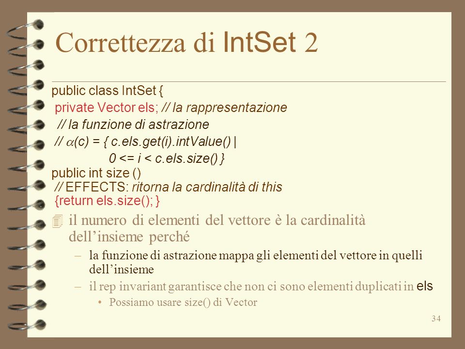 34 Correttezza di IntSet 2 public class IntSet { private Vector els; // la rappresentazione // la funzione di astrazione // (c) = { c.els.get(i).intValue() | 0 <= i < c.els.size() } public int size () // EFFECTS: ritorna la cardinalità di this {return els.size(); } 4 il numero di elementi del vettore è la cardinalità dellinsieme perché –la funzione di astrazione mappa gli elementi del vettore in quelli dellinsieme –il rep invariant garantisce che non ci sono elementi duplicati in els Possiamo usare size() di Vector