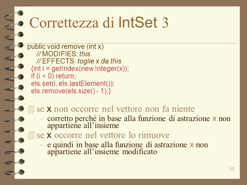 35 Correttezza di IntSet 3 public void remove (int x) // MODIFIES: this // EFFECTS: toglie x da this {int i = getIndex(new Integer(x)); if (i < 0) return; els.set(i, els.lastElement()); els.remove(els.size() - 1);} se x non occorre nel vettore non fa niente –corretto perché in base alla funzione di astrazione x non appartiene allinsieme se x occorre nel vettore lo rimuove –e quindi in base alla funzione di astrazione x non appartiene allinsieme modificato