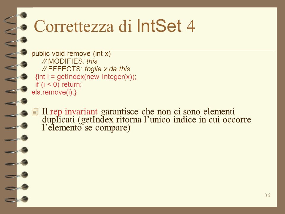 36 Correttezza di IntSet 4 public void remove (int x) // MODIFIES: this // EFFECTS: toglie x da this {int i = getIndex(new Integer(x)); if (i < 0) return; els.remove(i);} 4 Il rep invariant garantisce che non ci sono elementi duplicati (getIndex ritorna lunico indice in cui occorre lelemento se compare)