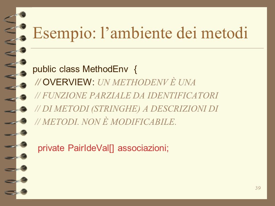 39 Esempio: lambiente dei metodi public class MethodEnv { // OVERVIEW: UN METHODENV È UNA // FUNZIONE PARZIALE DA IDENTIFICATORI // DI METODI (STRINGHE) A DESCRIZIONI DI // METODI.