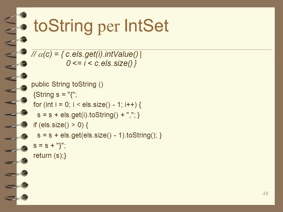 48 toString per IntSet // (c) = { c.els.get(i).intValue() | 0 <= i < c.els.size() } public String toString () {String s = { ; for (int i = 0; i < els.size() - 1; i++) { s = s + els.get(i).toString() + , ; } if (els.size() > 0) { s = s + els.get(els.size() - 1).toString(); } s = s + } ; return (s);}