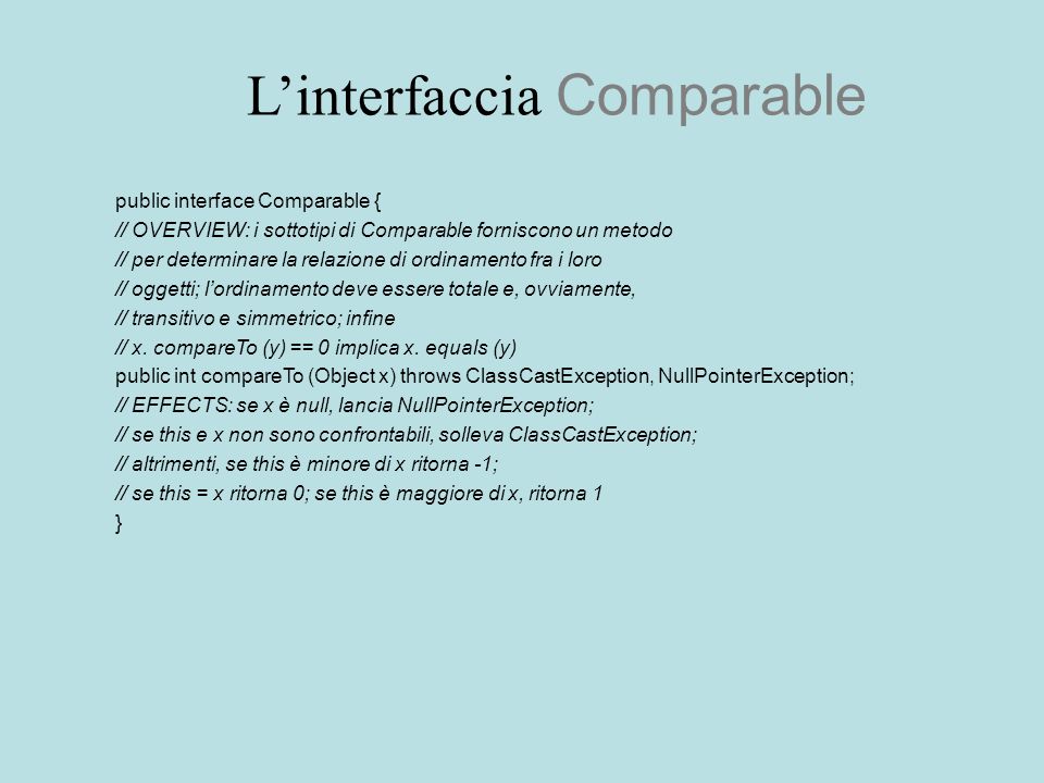 Linterfaccia Comparable public interface Comparable { // OVERVIEW: i sottotipi di Comparable forniscono un metodo // per determinare la relazione di ordinamento fra i loro // oggetti; lordinamento deve essere totale e, ovviamente, // transitivo e simmetrico; infine // x.