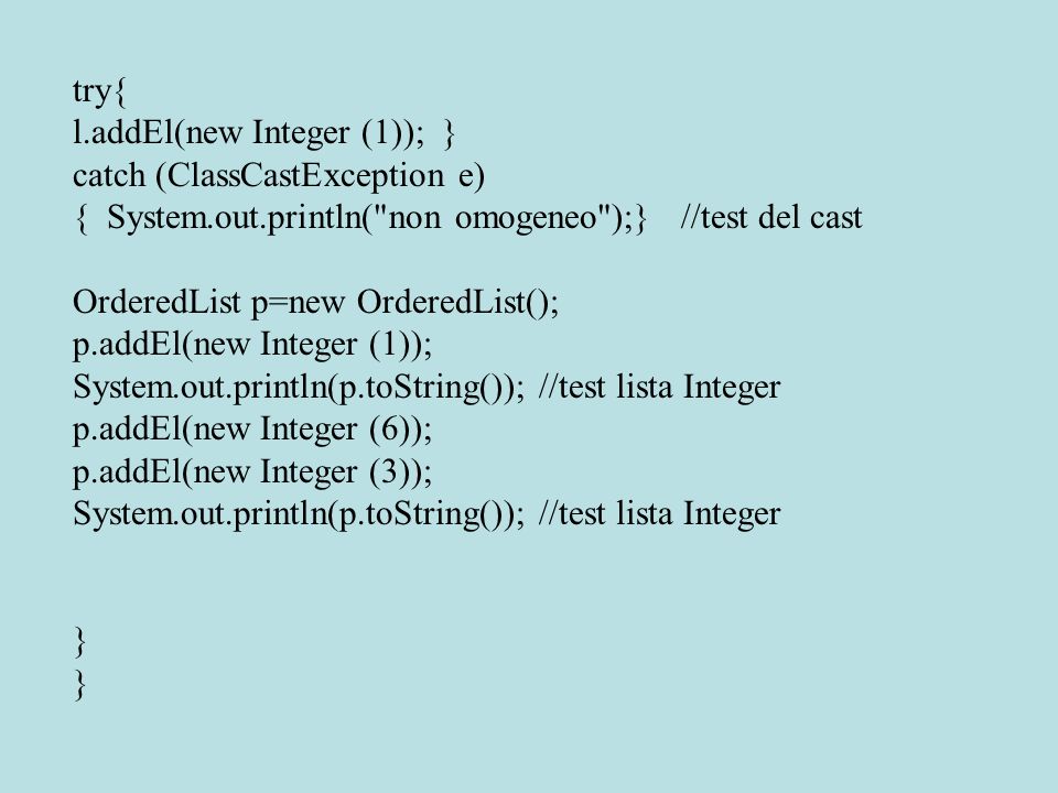 try{ l.addEl(new Integer (1)); } catch (ClassCastException e) { System.out.println( non omogeneo );} //test del cast OrderedList p=new OrderedList(); p.addEl(new Integer (1)); System.out.println(p.toString()); //test lista Integer p.addEl(new Integer (6)); p.addEl(new Integer (3)); System.out.println(p.toString()); //test lista Integer }