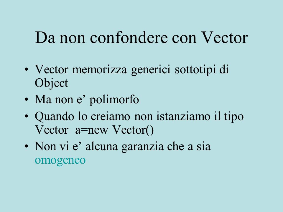 Da non confondere con Vector Vector memorizza generici sottotipi di Object Ma non e polimorfo Quando lo creiamo non istanziamo il tipo Vector a=new Vector() Non vi e alcuna garanzia che a sia omogeneo