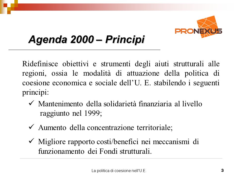 La politica di coesione nell U.E.3 Agenda 2000 – Principi Ridefinisce obiettivi e strumenti degli aiuti strutturali alle regioni, ossia le modalità di attuazione della politica di coesione economica e sociale dellU.