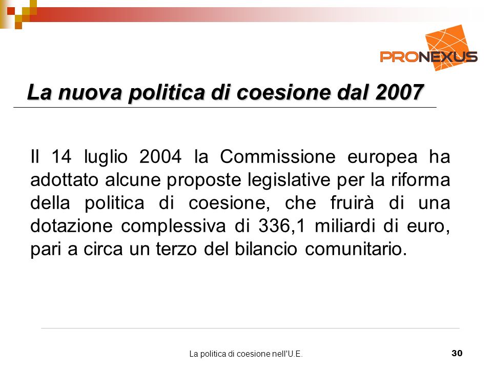 La politica di coesione nell U.E.30 La nuova politica di coesione dal 2007 Il 14 luglio 2004 la Commissione europea ha adottato alcune proposte legislative per la riforma della politica di coesione, che fruirà di una dotazione complessiva di 336,1 miliardi di euro, pari a circa un terzo del bilancio comunitario.