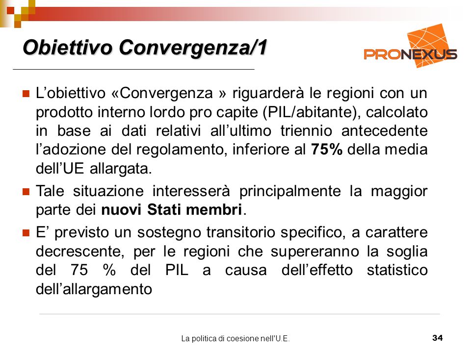 La politica di coesione nell U.E.34 Obiettivo Convergenza/1 Lobiettivo «Convergenza » riguarderà le regioni con un prodotto interno lordo pro capite (PIL/abitante), calcolato in base ai dati relativi allultimo triennio antecedente ladozione del regolamento, inferiore al 75% della media dellUE allargata.