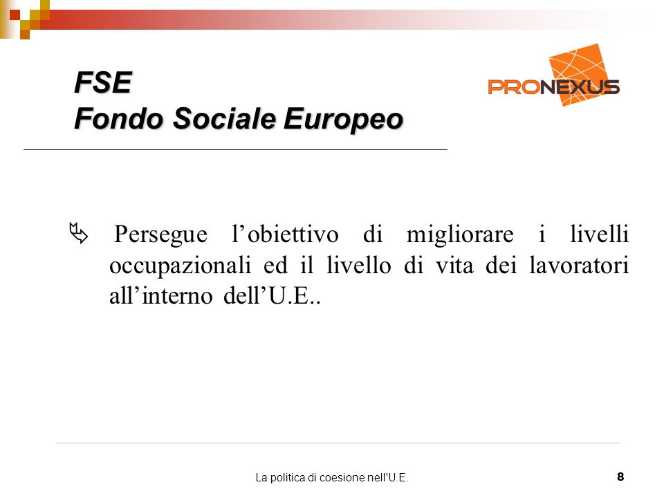 La politica di coesione nell U.E.8 FSE Fondo Sociale Europeo Persegue lobiettivo di migliorare i livelli occupazionali ed il livello di vita dei lavoratori allinterno dellU.E..