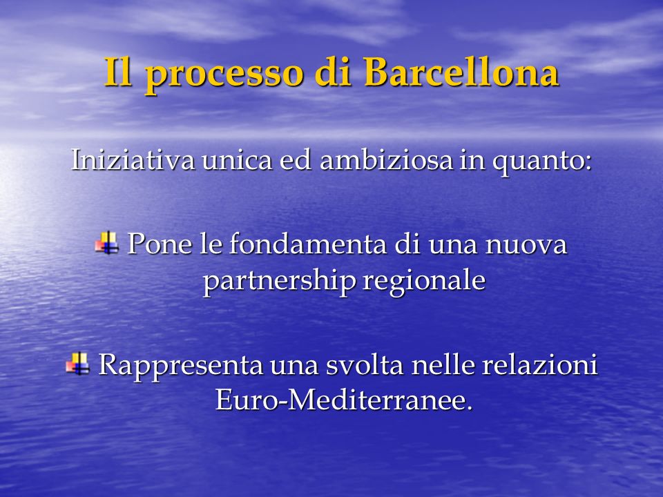 Il processo di Barcellona Iniziativa unica ed ambiziosa in quanto: Pone le fondamenta di una nuova partnership regionale Pone le fondamenta di una nuova partnership regionale Rappresenta una svolta nelle relazioni Euro-Mediterranee.