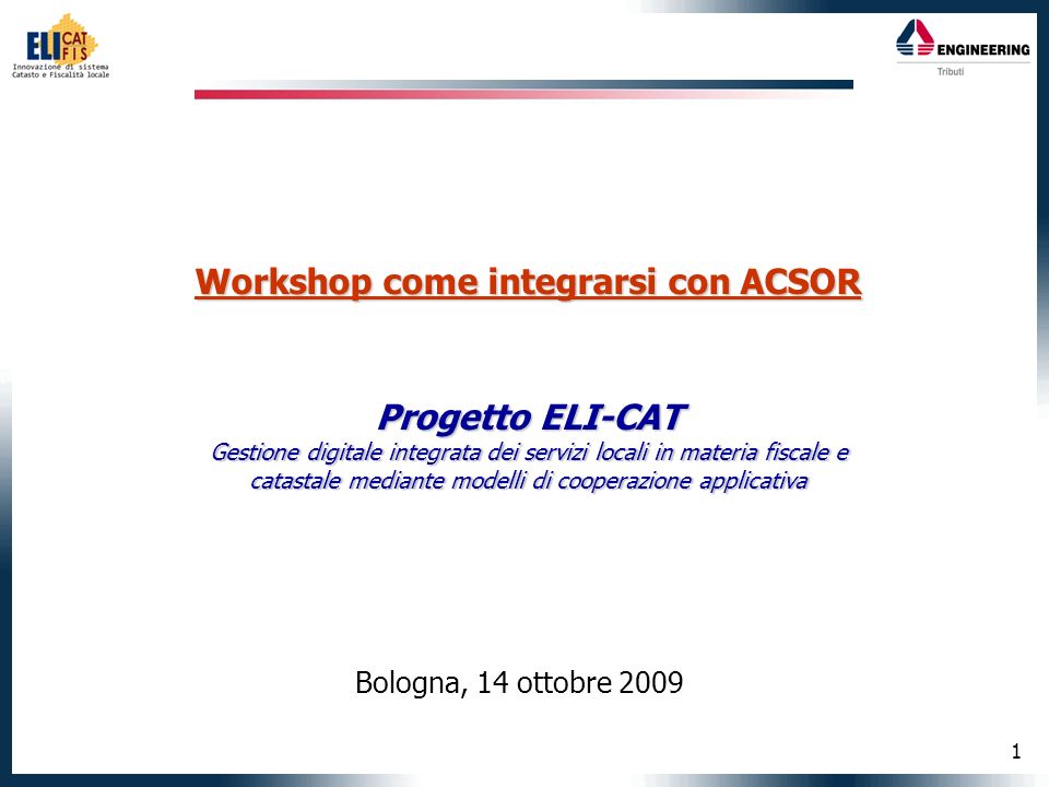 1 Workshop come integrarsi con ACSOR Progetto ELI-CAT Gestione digitale integrata dei servizi locali in materia fiscale e catastale mediante modelli di cooperazione applicativa Bologna, 14 ottobre 2009