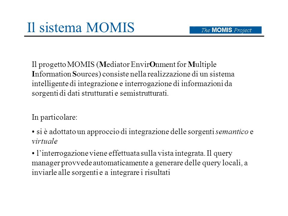 Il sistema MOMIS Il progetto MOMIS (Mediator EnvirOnment for Multiple Information Sources) consiste nella realizzazione di un sistema intelligente di integrazione e interrogazione di informazioni da sorgenti di dati strutturati e semistrutturati.