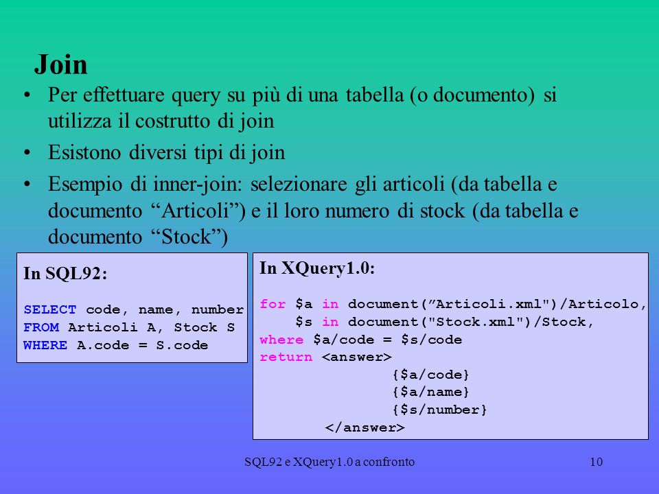 SQL92 e XQuery1.0 a confronto10 Join Per effettuare query su più di una tabella (o documento) si utilizza il costrutto di join Esistono diversi tipi di join Esempio di inner-join: selezionare gli articoli (da tabella e documento Articoli) e il loro numero di stock (da tabella e documento Stock) In SQL92: SELECT code, name, number FROM Articoli A, Stock S WHERE A.code = S.code In XQuery1.0: for $a in document(Articoli.xml )/Articolo, $s in document( Stock.xml )/Stock, where $a/code = $s/code return {$a/code} {$a/name} {$s/number}