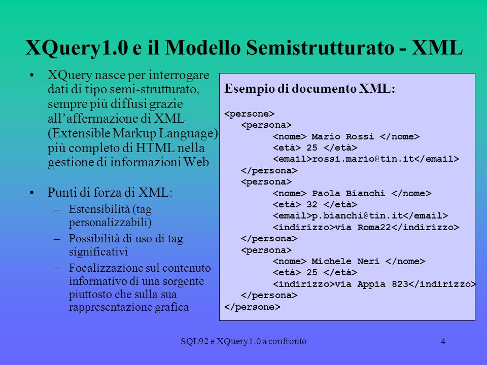 SQL92 e XQuery1.0 a confronto4 XQuery1.0 e il Modello Semistrutturato - XML XQuery nasce per interrogare dati di tipo semi-strutturato, sempre più diffusi grazie allaffermazione di XML (Extensible Markup Language) più completo di HTML nella gestione di informazioni Web Punti di forza di XML: –Estensibilità (tag personalizzabili) –Possibilità di uso di tag significativi –Focalizzazione sul contenuto informativo di una sorgente piuttosto che sulla sua rappresentazione grafica Esempio di documento XML: Mario Rossi 25 Paola Bianchi 32 via Roma22 Michele Neri 25 via Appia 823