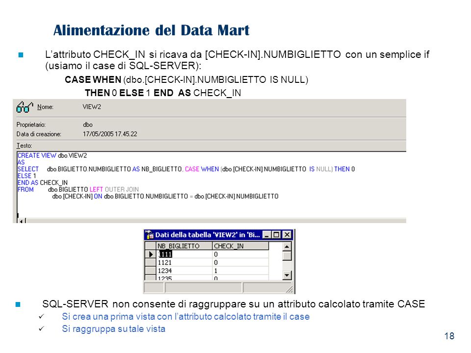 18 Alimentazione del Data Mart Lattributo CHECK_IN si ricava da [CHECK-IN].NUMBIGLIETTO con un semplice if (usiamo il case di SQL-SERVER): CASE WHEN (dbo.[CHECK-IN].NUMBIGLIETTO IS NULL) THEN 0 ELSE 1 END AS CHECK_IN SQL-SERVER non consente di raggruppare su un attributo calcolato tramite CASE Si crea una prima vista con lattributo calcolato tramite il case Si raggruppa su tale vista