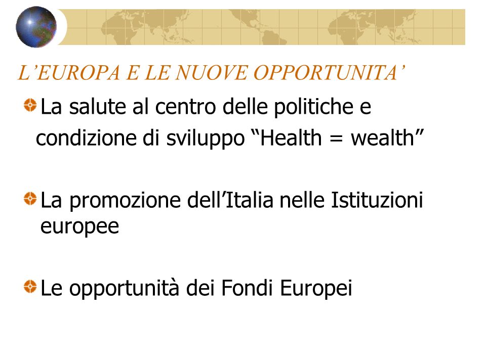 LEUROPA E LE NUOVE OPPORTUNITA La salute al centro delle politiche e condizione di sviluppo Health = wealth La promozione dellItalia nelle Istituzioni europee Le opportunità dei Fondi Europei