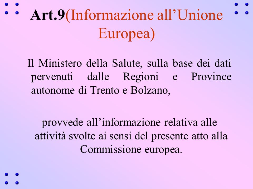 Art.9(Informazione allUnione Europea) Il Ministero della Salute, sulla base dei dati pervenuti dalle Regioni e Province autonome di Trento e Bolzano, provvede allinformazione relativa alle attività svolte ai sensi del presente atto alla Commissione europea.