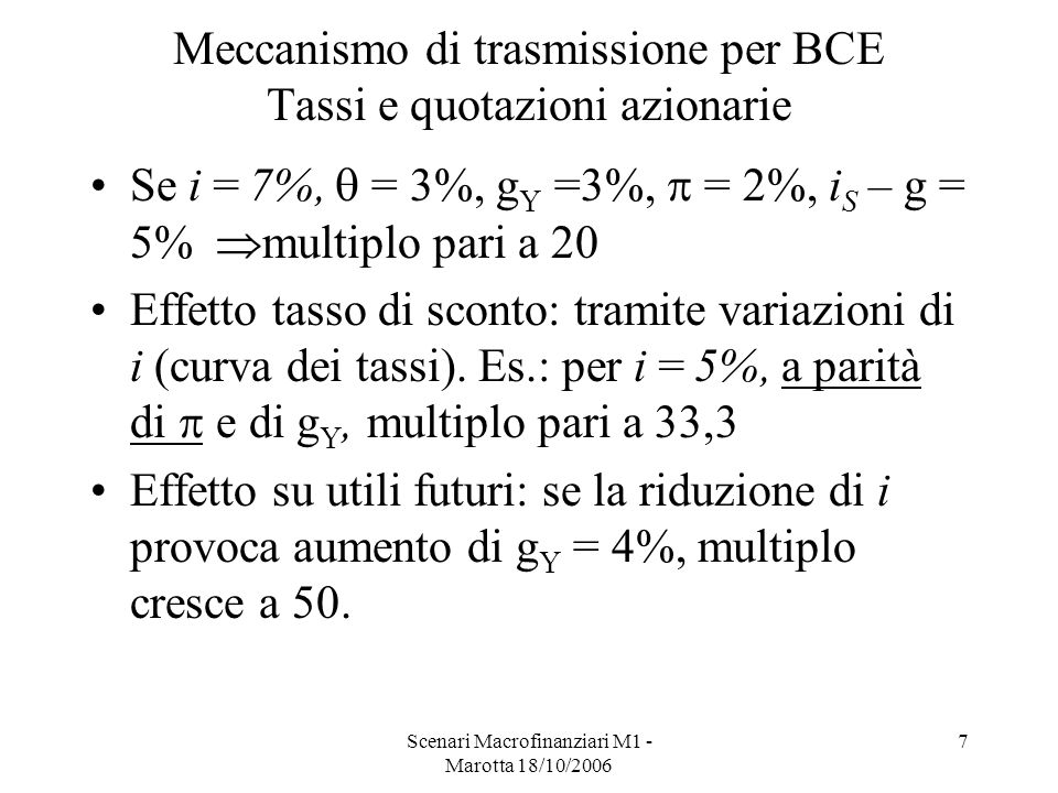 Scenari Macrofinanziari M1 - Marotta 18/10/ Meccanismo di trasmissione per BCE Tassi e quotazioni azionarie Se i = 7%, = 3%, g Y =3%, = 2%, i S – g = 5% multiplo pari a 20 Effetto tasso di sconto: tramite variazioni di i (curva dei tassi).