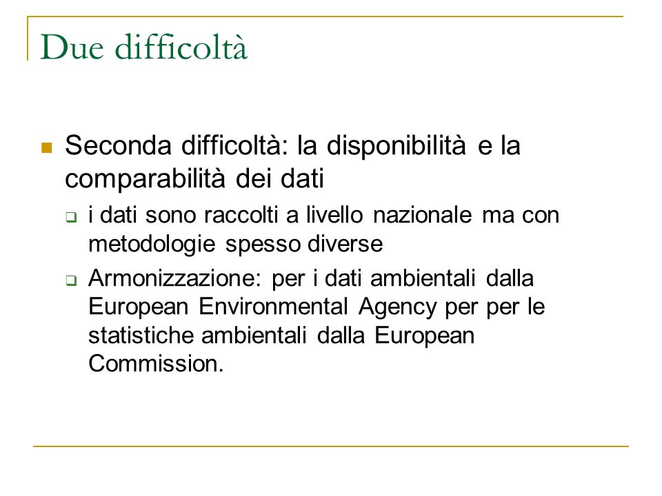 Due difficoltà Seconda difficoltà: la disponibilità e la comparabilità dei dati i dati sono raccolti a livello nazionale ma con metodologie spesso diverse Armonizzazione: per i dati ambientali dalla European Environmental Agency per per le statistiche ambientali dalla European Commission.