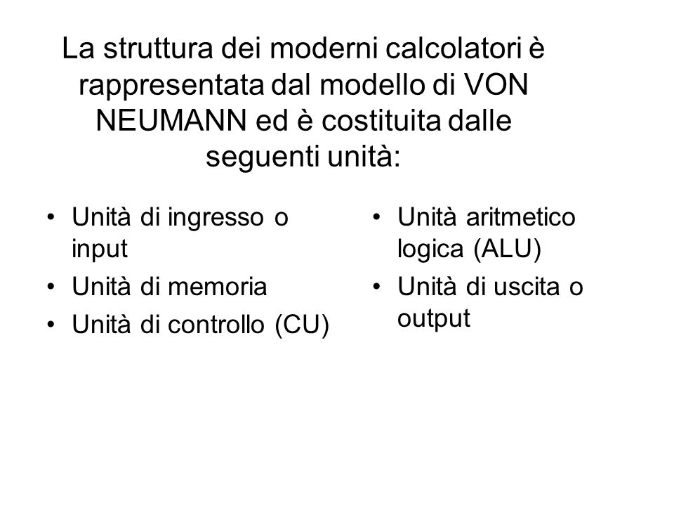 La struttura dei moderni calcolatori è rappresentata dal modello di VON NEUMANN ed è costituita dalle seguenti unità: Unità di ingresso o input Unità di memoria Unità di controllo (CU) Unità aritmetico logica (ALU) Unità di uscita o output