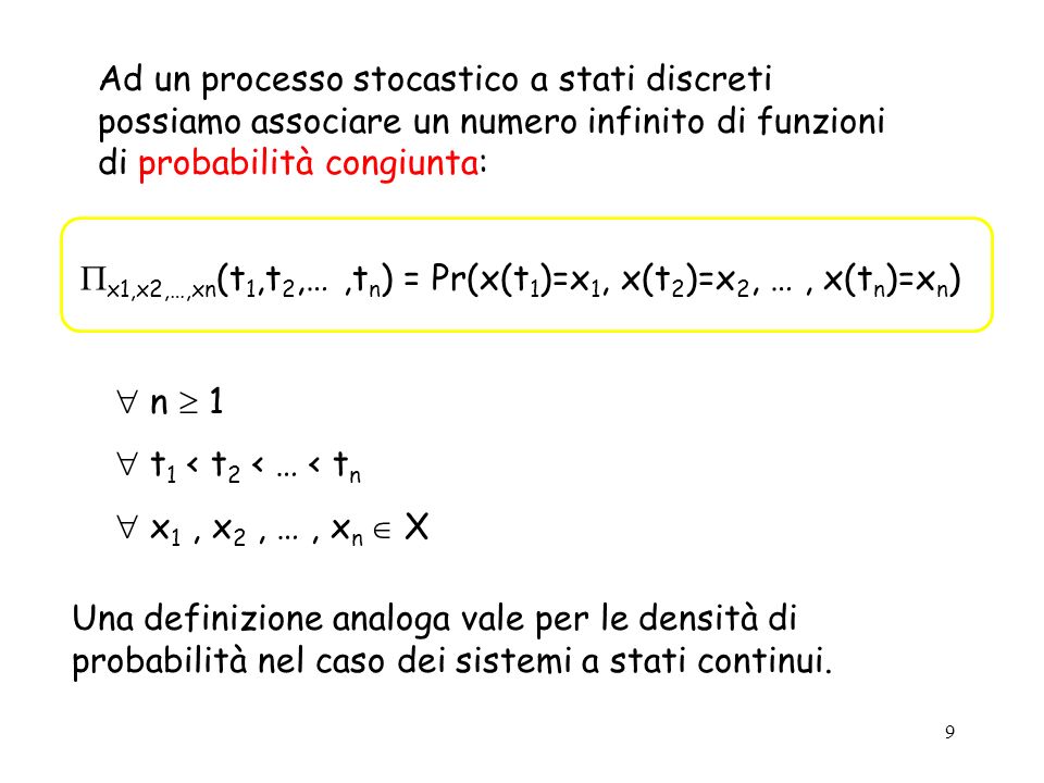 9 Ad un processo stocastico a stati discreti possiamo associare un numero infinito di funzioni di probabilità congiunta: x1,x2,…,xn (t 1,t 2,…,t n ) = Pr(x(t 1 )=x 1, x(t 2 )=x 2, …, x(t n )=x n ) n 1 t 1 < t 2 < … < t n x 1, x 2, …, x n X Una definizione analoga vale per le densità di probabilità nel caso dei sistemi a stati continui.