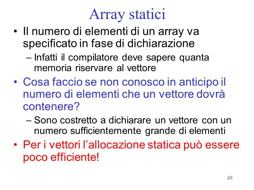 20 Array statici Il numero di elementi di un array va specificato in fase di dichiarazione –Infatti il compilatore deve sapere quanta memoria riservare al vettore Cosa faccio se non conosco in anticipo il numero di elementi che un vettore dovrà contenere.
