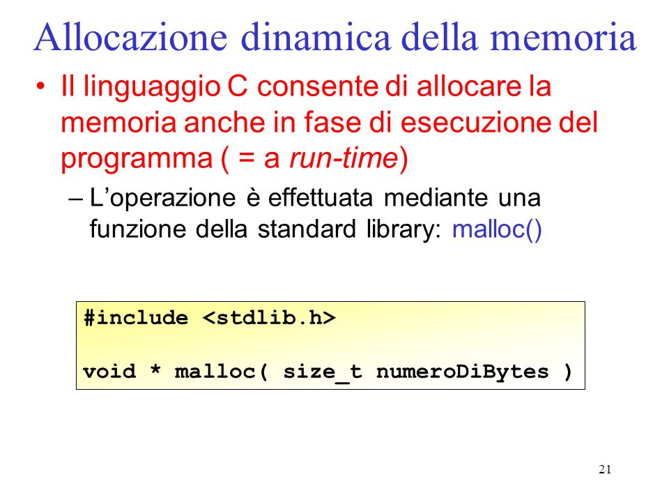 21 Allocazione dinamica della memoria Il linguaggio C consente di allocare la memoria anche in fase di esecuzione del programma ( = a run-time) –Loperazione è effettuata mediante una funzione della standard library: malloc() #include void * malloc( size_t numeroDiBytes )