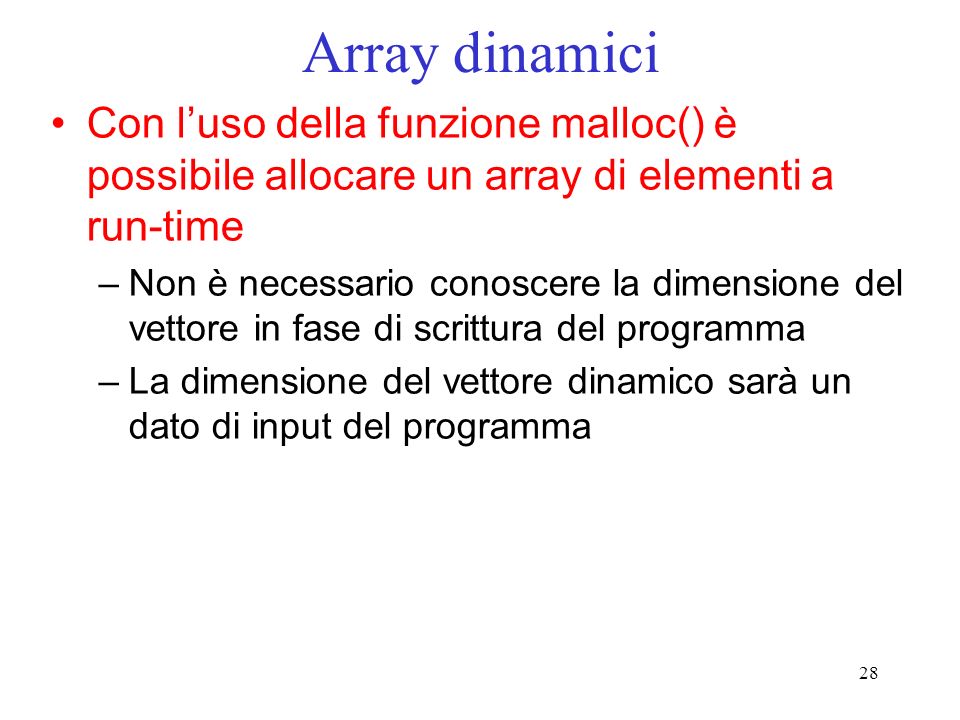 28 Array dinamici Con luso della funzione malloc() è possibile allocare un array di elementi a run-time –Non è necessario conoscere la dimensione del vettore in fase di scrittura del programma –La dimensione del vettore dinamico sarà un dato di input del programma