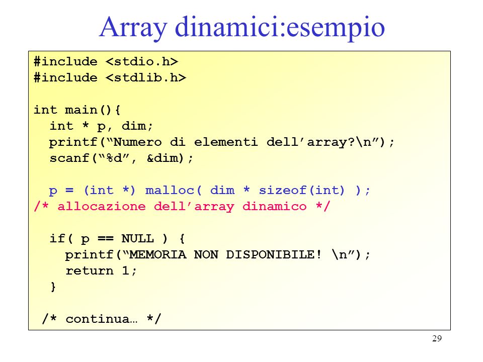 29 Array dinamici:esempio #include int main(){ int * p, dim; printf(Numero di elementi dellarray \n); scanf(%d, &dim); p = (int *) malloc( dim * sizeof(int) ); /* allocazione dellarray dinamico */ if( p == NULL ) { printf(MEMORIA NON DISPONIBILE.