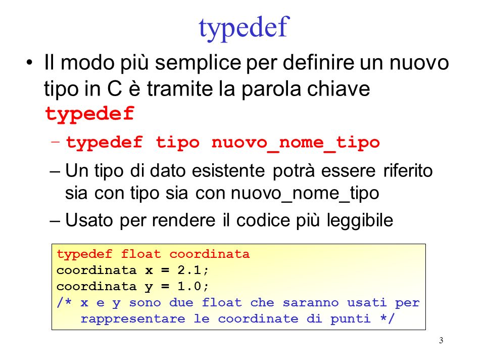 3 typedef Il modo più semplice per definire un nuovo tipo in C è tramite la parola chiave typedef –typedef tipo nuovo_nome_tipo –Un tipo di dato esistente potrà essere riferito sia con tipo sia con nuovo_nome_tipo –Usato per rendere il codice più leggibile typedef float coordinata coordinata x = 2.1; coordinata y = 1.0; /* x e y sono due float che saranno usati per rappresentare le coordinate di punti */