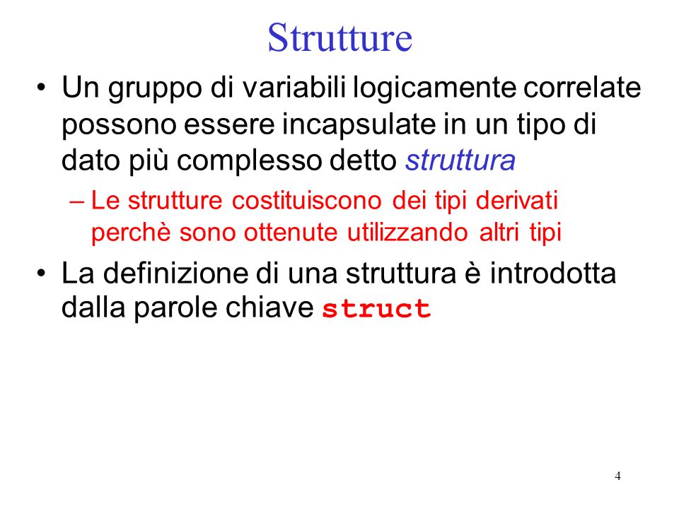 4 Strutture Un gruppo di variabili logicamente correlate possono essere incapsulate in un tipo di dato più complesso detto struttura –Le strutture costituiscono dei tipi derivati perchè sono ottenute utilizzando altri tipi La definizione di una struttura è introdotta dalla parole chiave struct