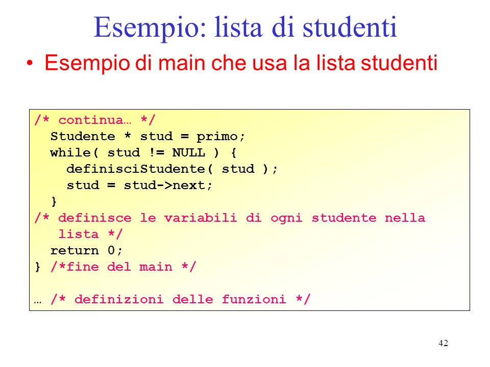 42 Esempio: lista di studenti Esempio di main che usa la lista studenti /* continua… */ Studente * stud = primo; while( stud != NULL ) { definisciStudente( stud ); stud = stud->next; } /* definisce le variabili di ogni studente nella lista */ return 0; } /*fine del main */ … /* definizioni delle funzioni */
