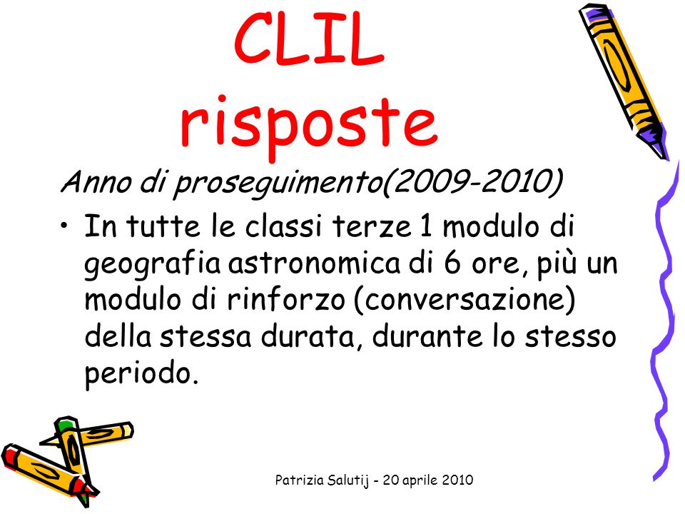 Patrizia Salutij - 20 aprile 2010 CLIL risposte Anno di proseguimento( ) In tutte le classi terze 1 modulo di geografia astronomica di 6 ore, più un modulo di rinforzo (conversazione) della stessa durata, durante lo stesso periodo.