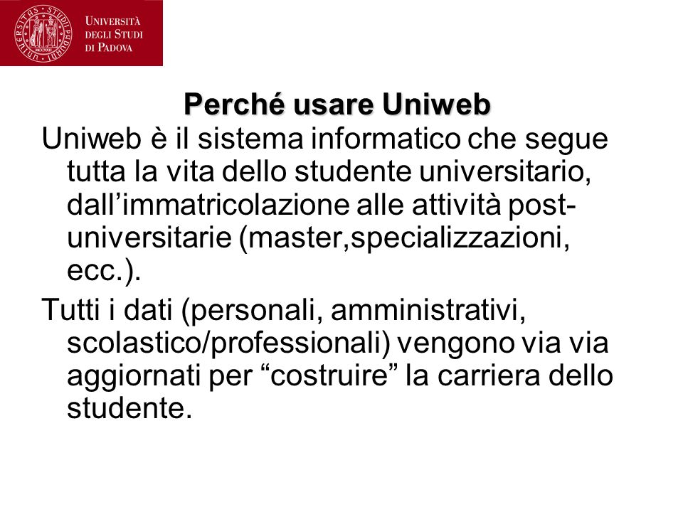 Perché usare Uniweb Uniweb è il sistema informatico che segue tutta la vita dello studente universitario, dallimmatricolazione alle attività post- universitarie (master,specializzazioni, ecc.).