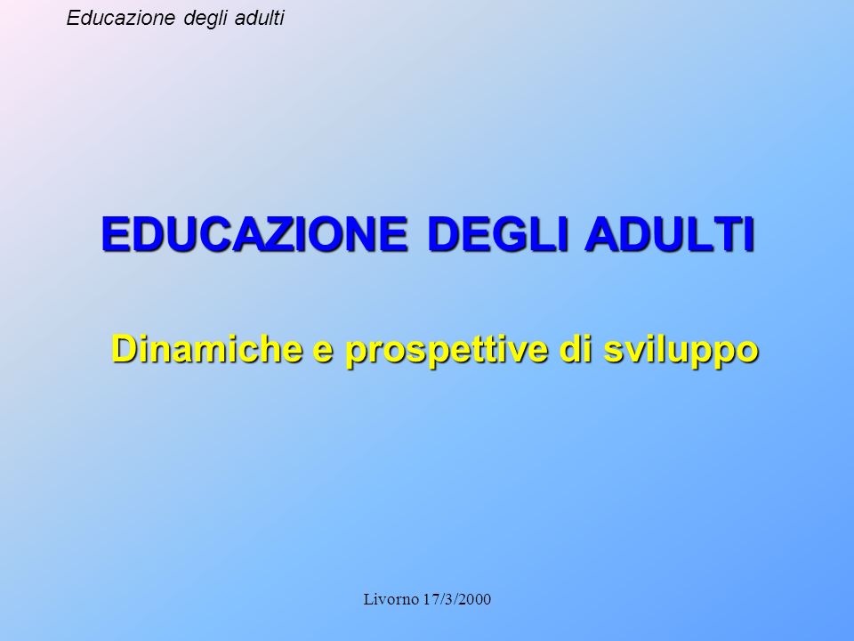 Educazione degli adulti Livorno 17/3/2000 EDUCAZIONE DEGLI ADULTI Dinamiche e prospettive di sviluppo