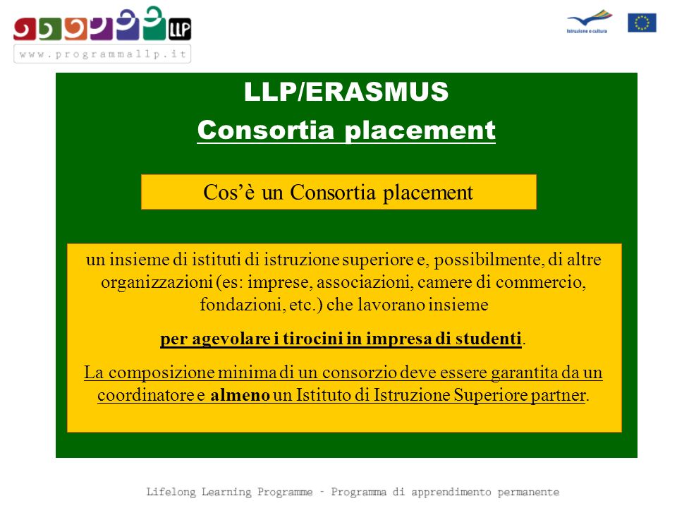 LLP/ERASMUS Consortia placement Cosè un Consortia placement un insieme di istituti di istruzione superiore e, possibilmente, di altre organizzazioni (es: imprese, associazioni, camere di commercio, fondazioni, etc.) che lavorano insieme per agevolare i tirocini in impresa di studenti.