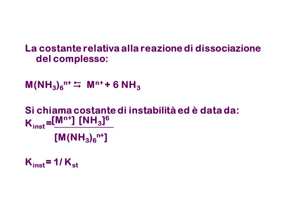 La costante relativa alla reazione di dissociazione del complesso: M(NH 3 ) 6 n+ M n+ + 6 NH 3 Si chiama costante di instabilità ed è data da: K inst = ____________ K inst = 1/ K st [M(NH 3 ) 6 n+ ] [M n+ ] [NH 3 ] 6