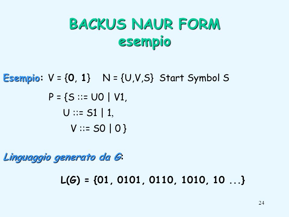 24 BACKUS NAUR FORM esempio Esempio Esempio: V = {0, 1} N = {U,V,S} Start Symbol S P = {S ::= U0 | V1, U ::= S1 | 1 V ::= S0 | 0 } Linguaggio generato da G Linguaggio generato da G: L(G) = {01, 0101, 0110, 1010, 10...}
