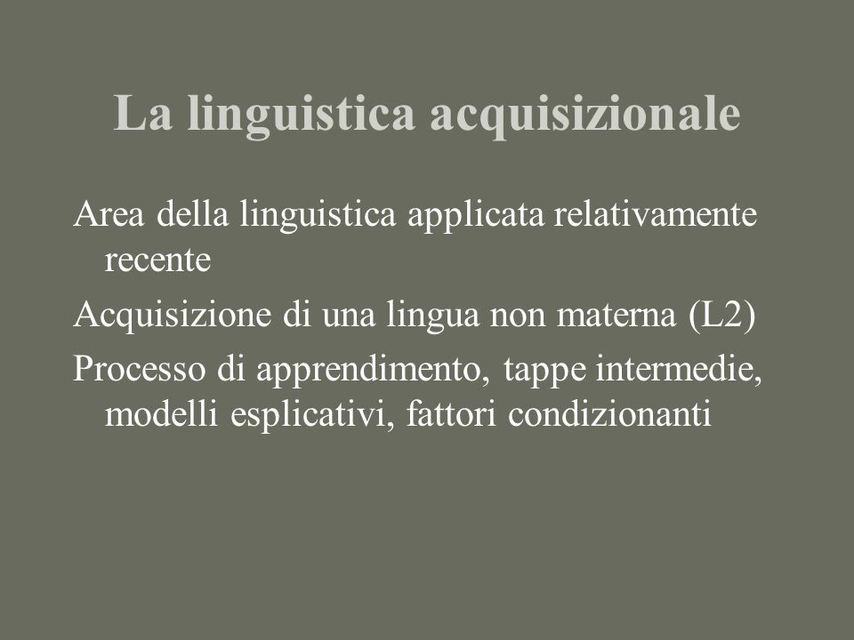 La linguistica acquisizionale Area della linguistica applicata relativamente recente Acquisizione di una lingua non materna (L2) Processo di apprendimento, tappe intermedie, modelli esplicativi, fattori condizionanti
