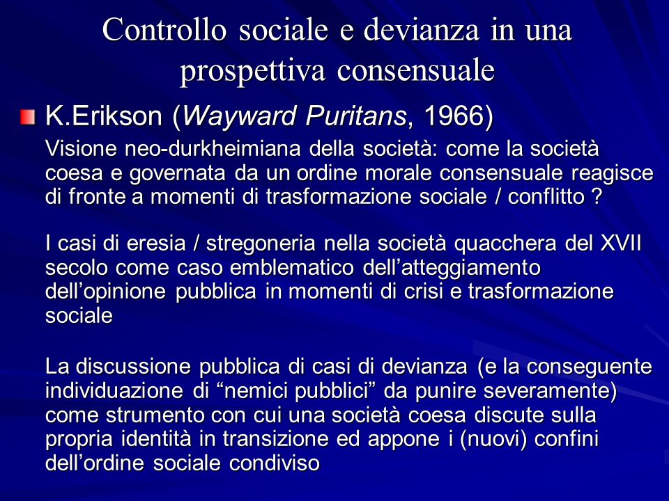 Controllo sociale e devianza in una prospettiva consensuale K.Erikson (Wayward Puritans, 1966) Visione neo-durkheimiana della società: come la società coesa e governata da un ordine morale consensuale reagisce di fronte a momenti di trasformazione sociale / conflitto .