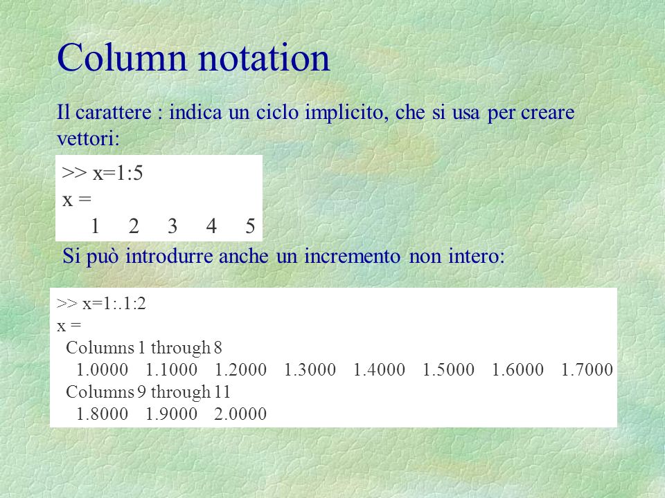 Column notation Il carattere : indica un ciclo implicito, che si usa per creare vettori: >> x=1:5 x = Si può introdurre anche un incremento non intero: >> x=1:.1:2 x = Columns 1 through Columns 9 through
