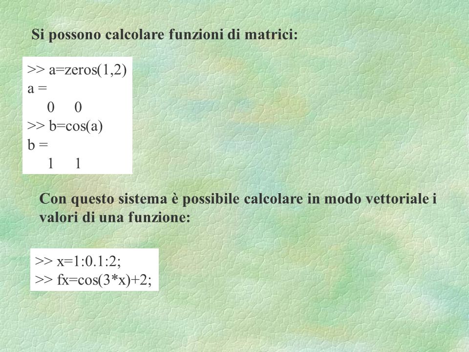 Si possono calcolare funzioni di matrici: >> a=zeros(1,2) a = 0 0 >> b=cos(a) b = 1 1 Con questo sistema è possibile calcolare in modo vettoriale i valori di una funzione: >> x=1:0.1:2; >> fx=cos(3*x)+2;