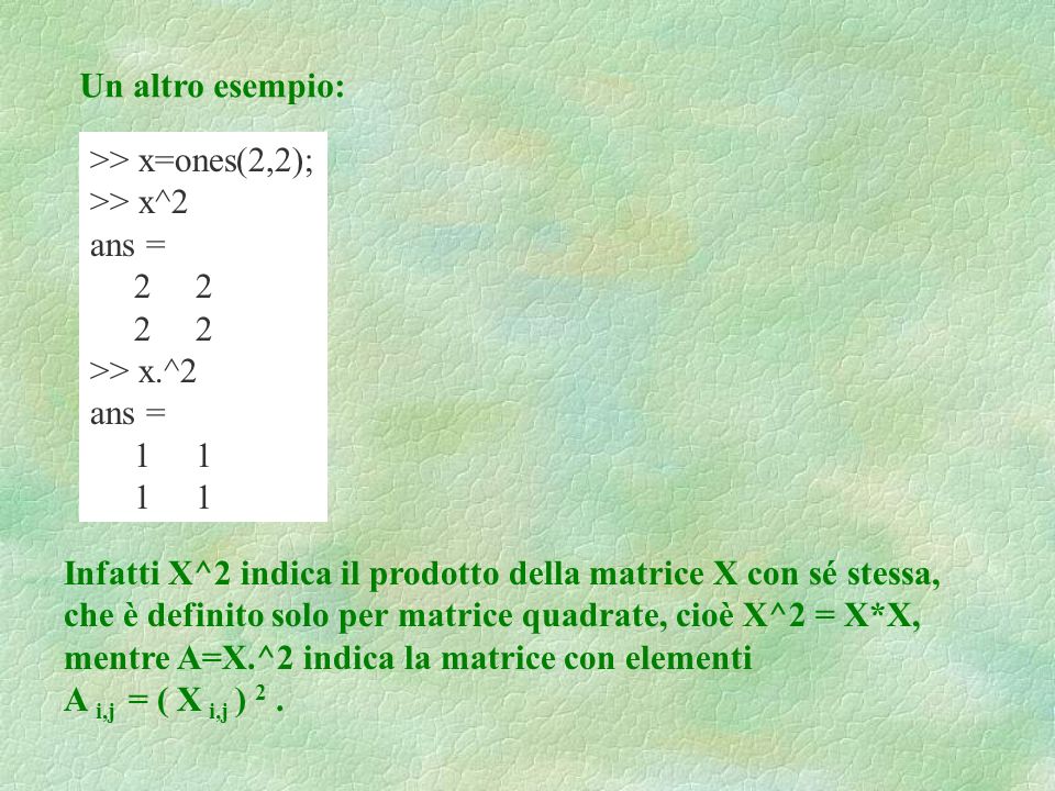 Un altro esempio: >> x=ones(2,2); >> x^2 ans = 2 2 >> x.^2 ans = 1 1 Infatti X^2 indica il prodotto della matrice X con sé stessa, che è definito solo per matrice quadrate, cioè X^2 = X*X, mentre A=X.^2 indica la matrice con elementi A i,j = ( X i,j ) 2.