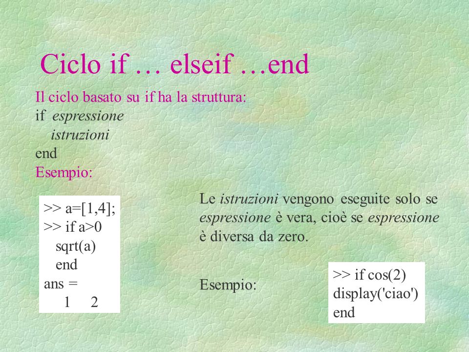 Ciclo if … elseif …end Il ciclo basato su if ha la struttura: if espressione istruzioni end Esempio: >> a=[1,4]; >> if a>0 sqrt(a) end ans = 1 2 Le istruzioni vengono eseguite solo se espressione è vera, cioè se espressione è diversa da zero.