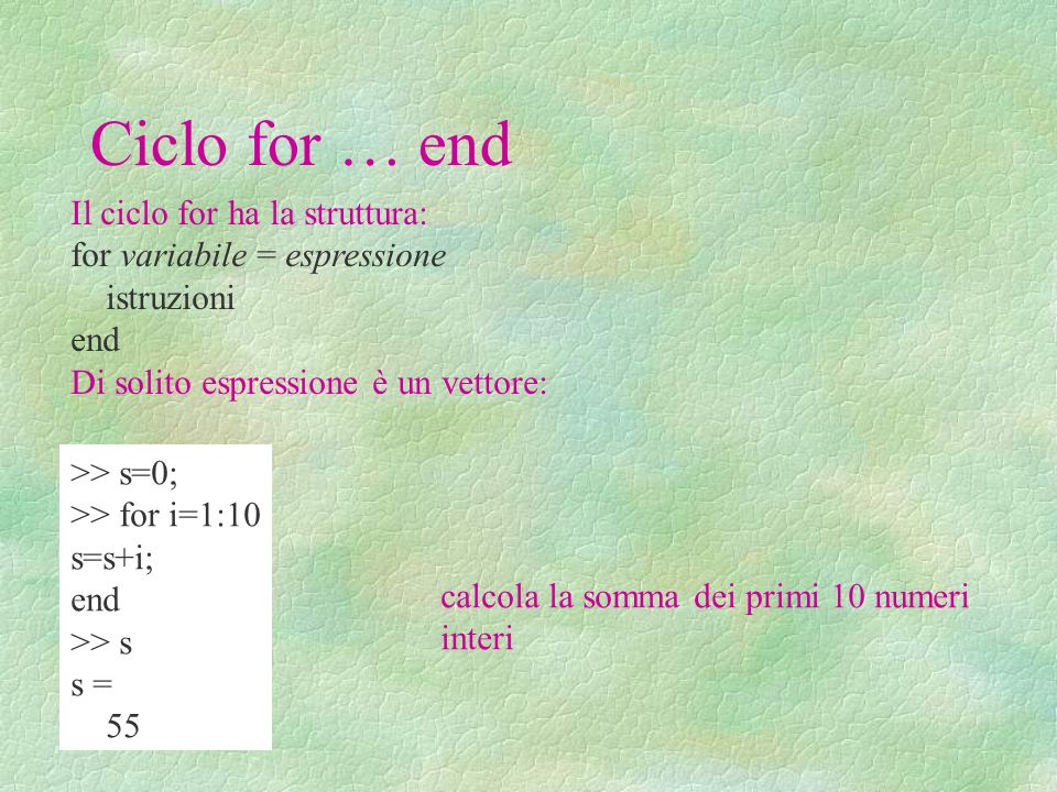 Ciclo for … end Il ciclo for ha la struttura: for variabile = espressione istruzioni end Di solito espressione è un vettore: >> s=0; >> for i=1:10 s=s+i; end >> s s = 55 calcola la somma dei primi 10 numeri interi