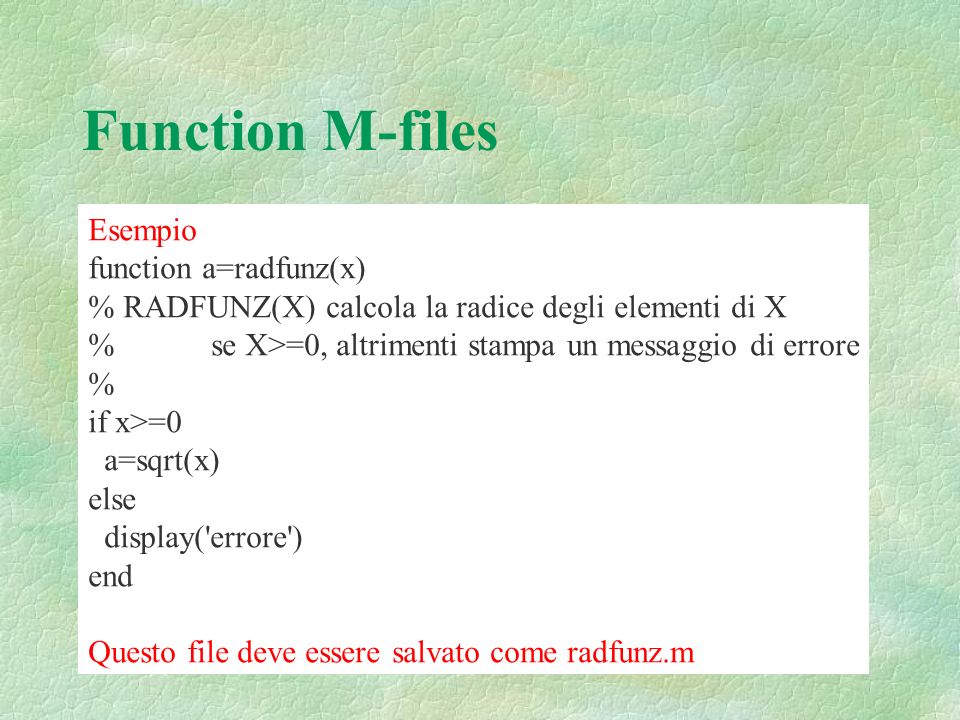 Function M-files Esempio function a=radfunz(x) % RADFUNZ(X) calcola la radice degli elementi di X % se X>=0, altrimenti stampa un messaggio di errore % if x>=0 a=sqrt(x) else display( errore ) end Questo file deve essere salvato come radfunz.m